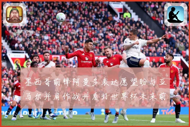 墨西哥前锋阿曼多表达愿望盼与亚马尔并肩作战并看好世界杯未来前战术观察