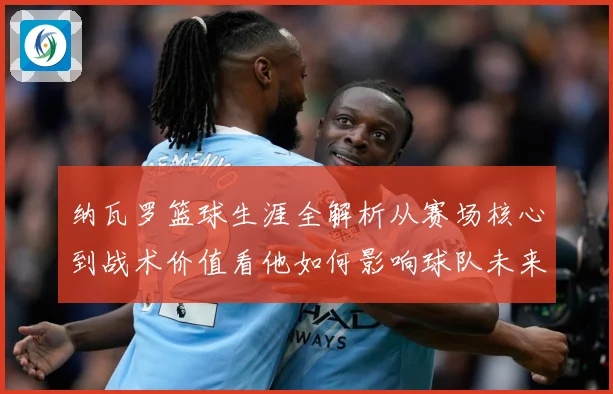 纳瓦罗篮球生涯全解析从赛场核心到战术价值看他如何影响球队未来发展