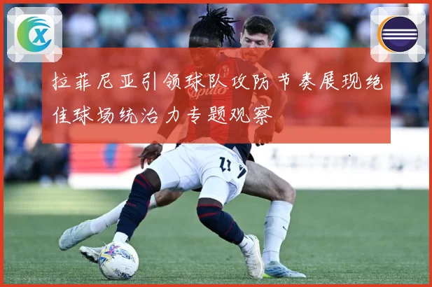 拉菲尼亚引领球队攻防节奏展现绝佳球场统治力专题观察
