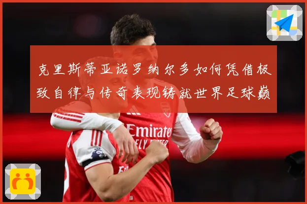 克里斯蒂亚诺罗纳尔多如何凭借极致自律与传奇表现铸就世界足球巅峰荣耀之路