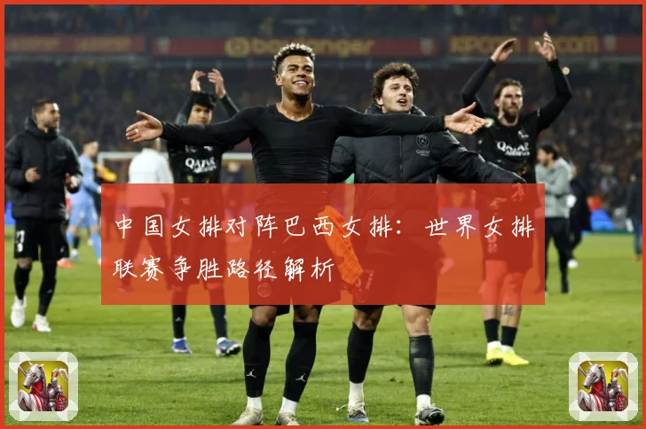 中国女排对阵巴西女排：世界女排联赛争胜路径解析