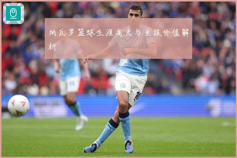 纳瓦罗篮球生涯高光与竞技价值解析