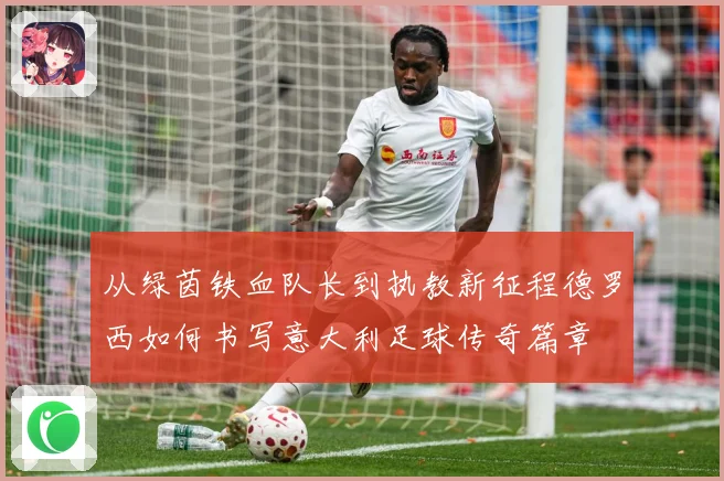 从绿茵铁血队长到执教新征程德罗西如何书写意大利足球传奇篇章