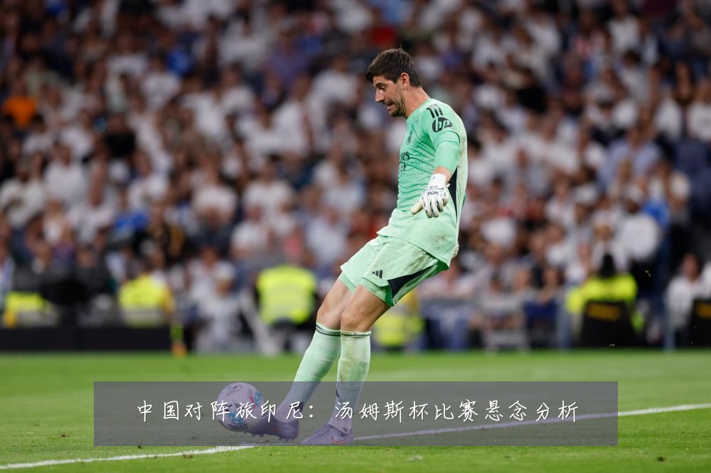 中国对阵旅印尼：汤姆斯杯比赛悬念分析